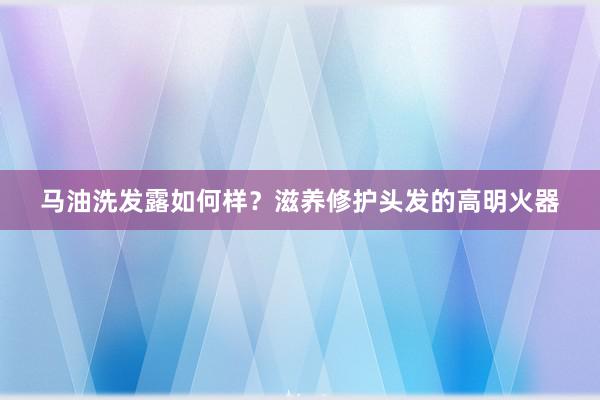 马油洗发露如何样？滋养修护头发的高明火器